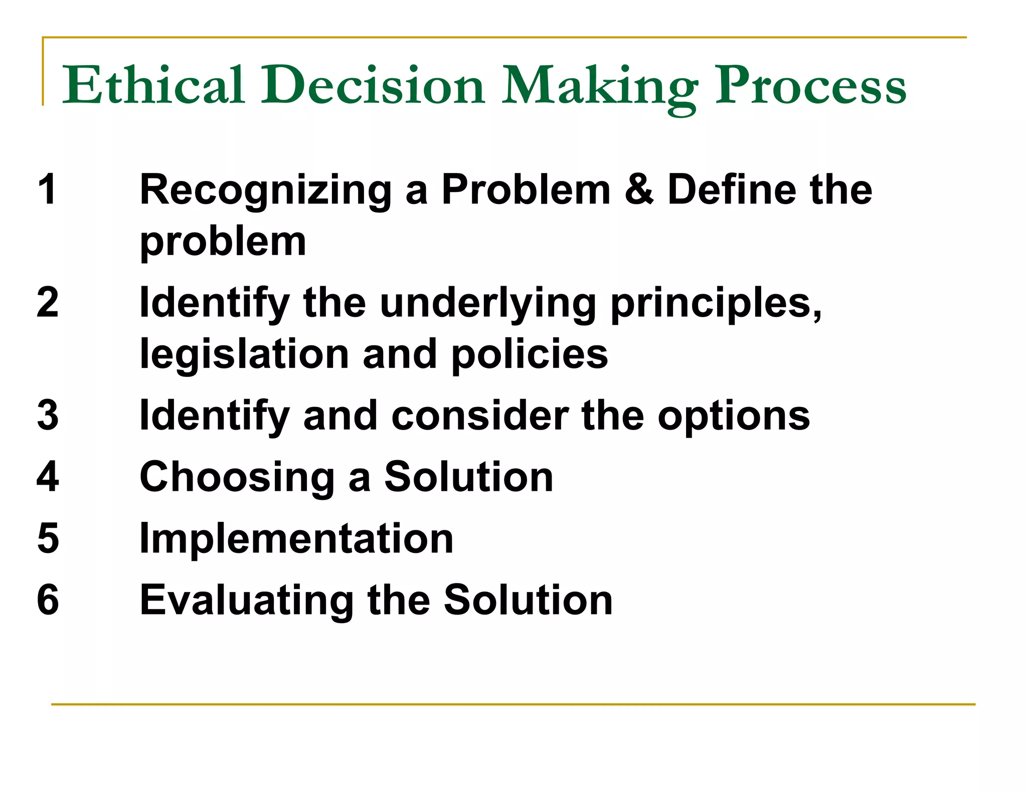 Ethical Decision Making Process
1     Recognizing a Problem & Define the
      problem
2     Identify the underlying principles,
      legislation and policies
3     Identify and consider the options
4     Choosing a Solution
5     Implementation
6     Evaluating the Solution
 