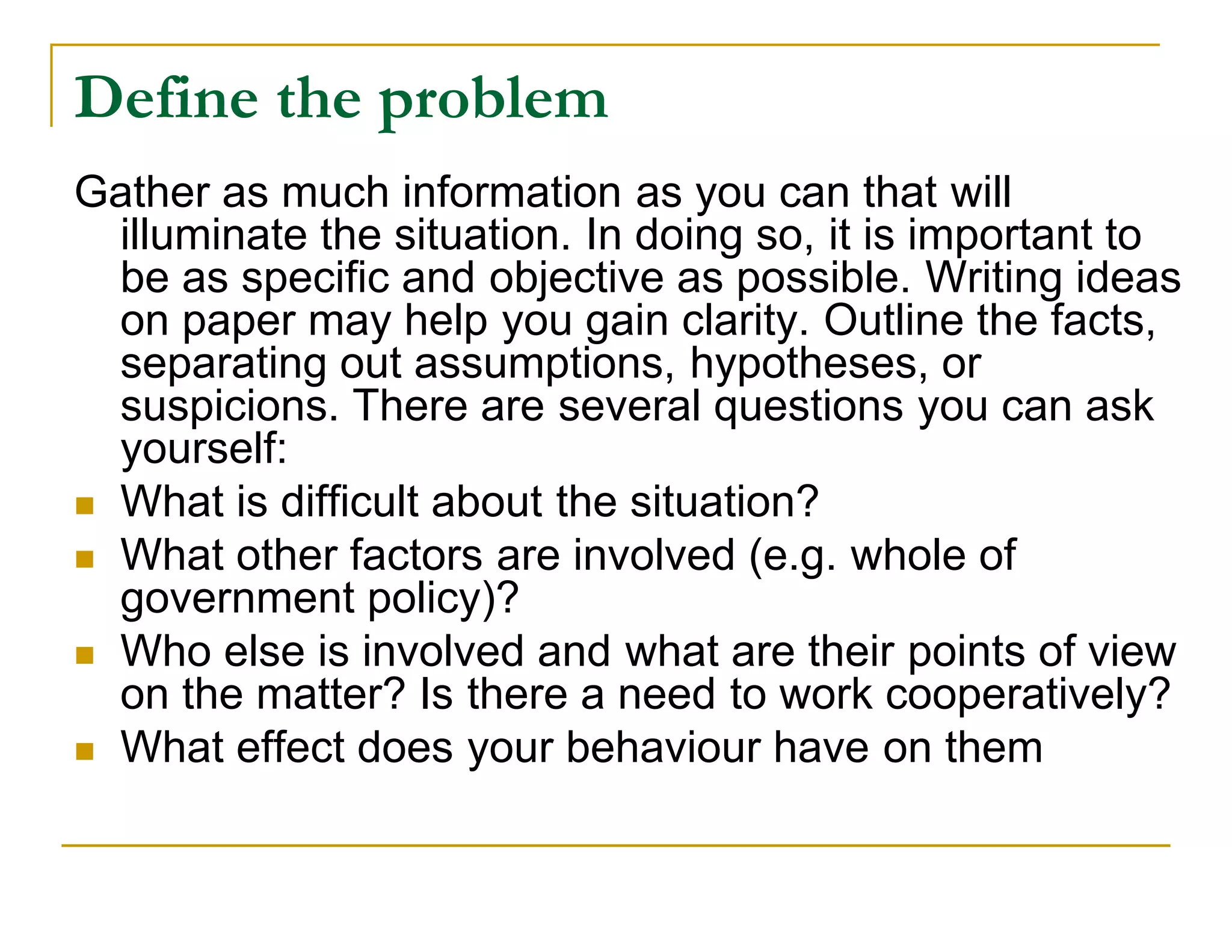 Define the problem
Gather as much information as you can that will
  illuminate the situation. In doing so, it is important to
  be as specific and objective as possible. Writing ideas
  on paper may help you gain clarity. Outline the facts,
  separating out assumptions, hypotheses, or
  suspicions. There are several questions you can ask
  yourself:
 What is difficult about the situation?
 What other factors are involved (e.g. whole of
  government policy)?
 Who else is involved and what are their points of view
  on the matter? Is there a need to work cooperatively?
 What effect does your behaviour have on them
 