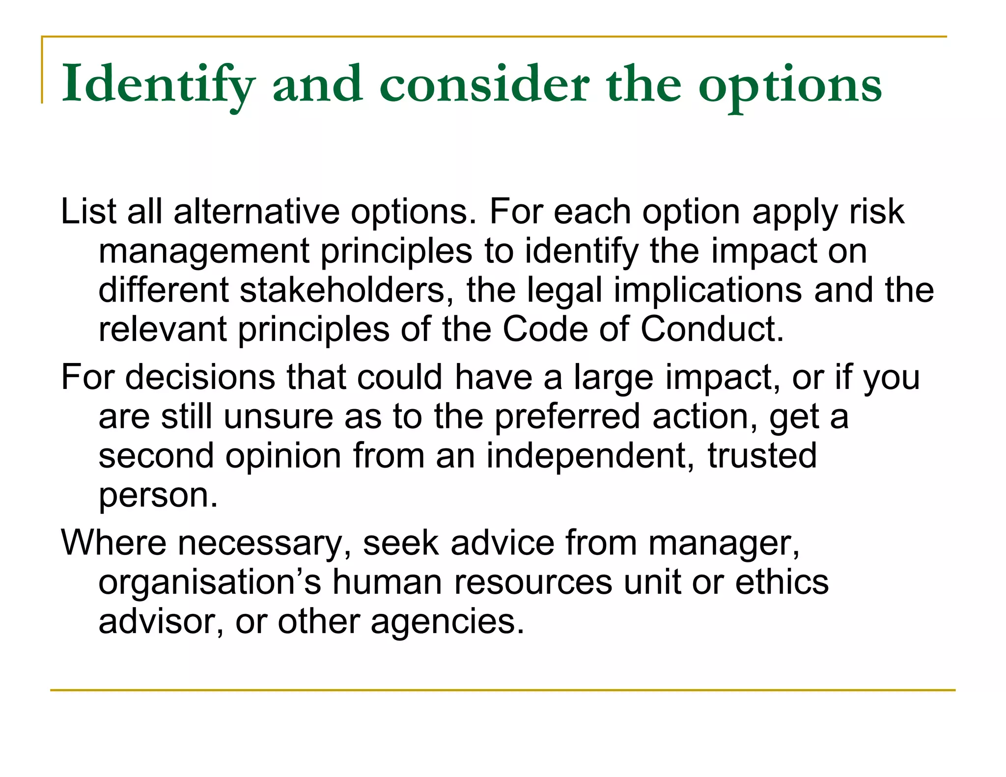 Identify and consider the options

List all alternative options. For each option apply risk
   management principles to identify the impact on
   different stakeholders, the legal implications and the
   relevant principles of the Code of Conduct.
For decisions that could have a large impact, or if you
   are still unsure as to the preferred action, get a
   second opinion from an independent, trusted
   person.
Where necessary, seek advice from manager,
   organisation’s human resources unit or ethics
   advisor, or other agencies.
 