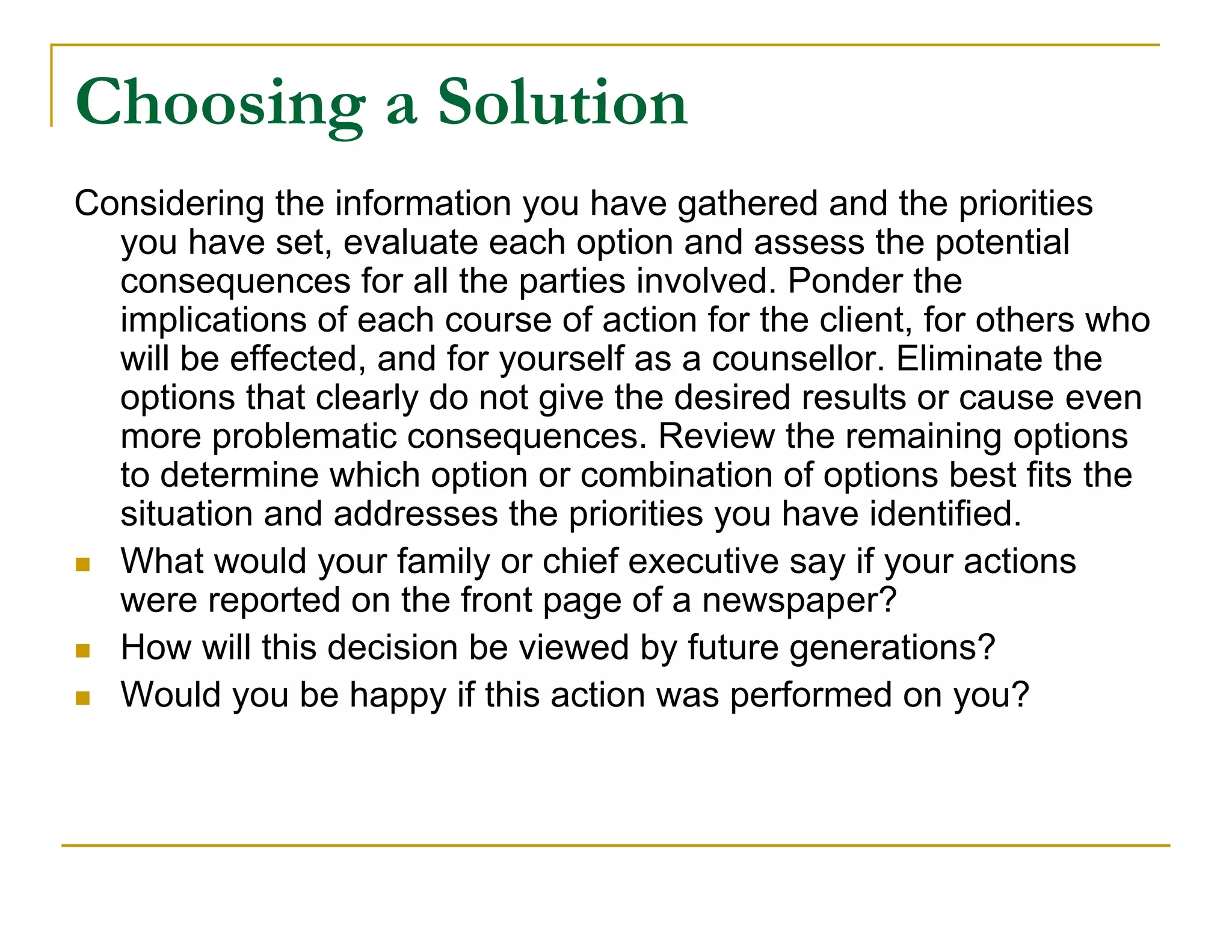 Choosing a Solution
Considering the information you have gathered and the priorities
  you have set, evaluate each option and assess the potential
  consequences for all the parties involved. Ponder the
  implications of each course of action for the client, for others who
  will be effected, and for yourself as a counsellor. Eliminate the
  options that clearly do not give the desired results or cause even
  more problematic consequences. Review the remaining options
  to determine which option or combination of options best fits the
  situation and addresses the priorities you have identified.
 What would your family or chief executive say if your actions
  were reported on the front page of a newspaper?
 How will this decision be viewed by future generations?

 Would you be happy if this action was performed on you?
 