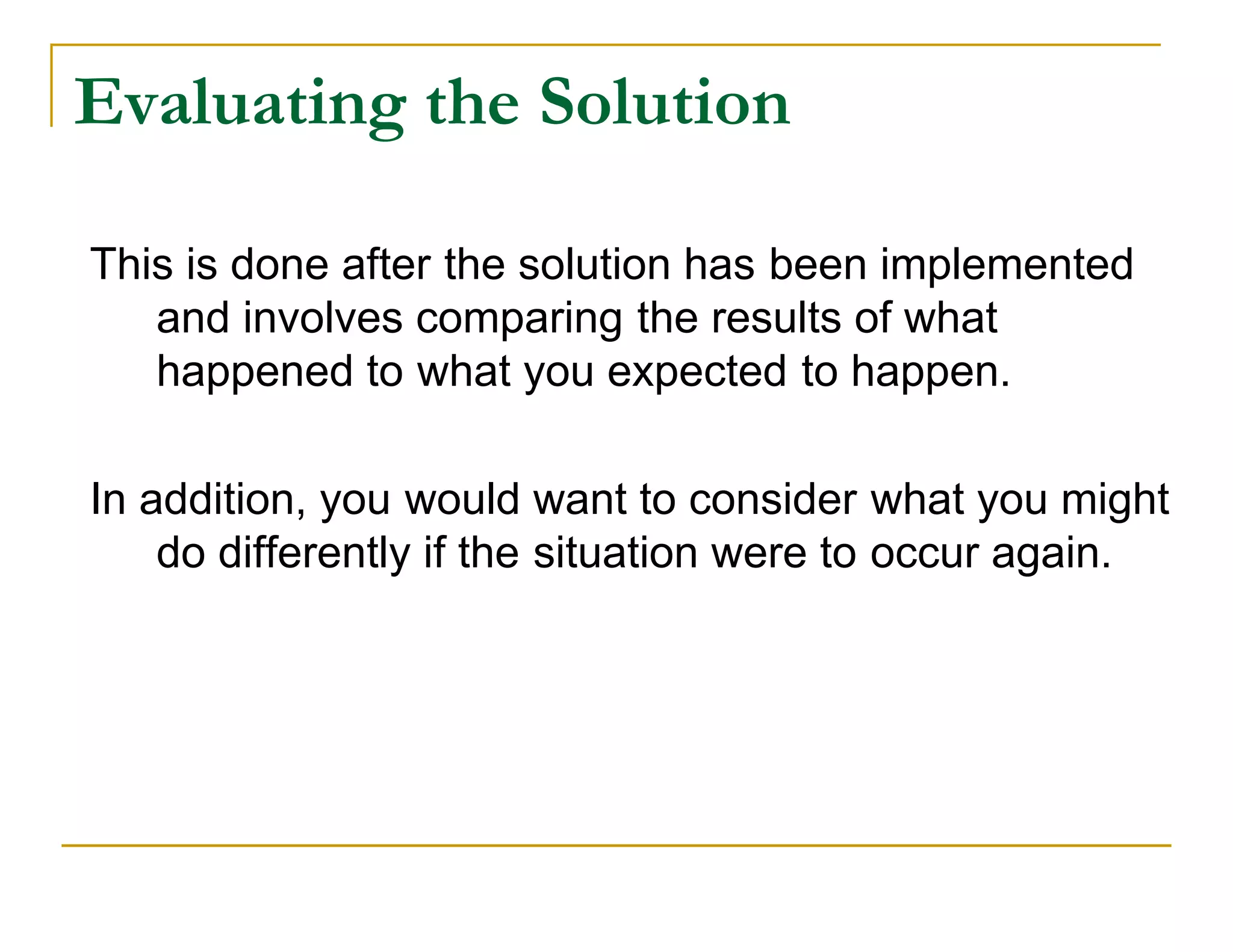 Evaluating the Solution

This is done after the solution has been implemented
   and involves comparing the results of what
   happened to what you expected to happen.

In addition, you would want to consider what you might
    do differently if the situation were to occur again.
 