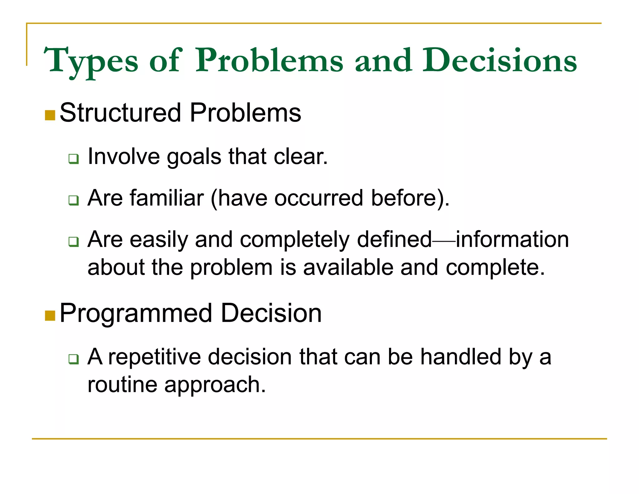 Types of Problems and Decisions
 Structured    Problems
     Involve goals that clear.
     Are familiar (have occurred before).
     Are easily and completely defined—information
                                 defined—information
      about the problem is available and complete.

 Programmed       Decision
     A repetitive decision that can be handled by a
      routine approach.
 