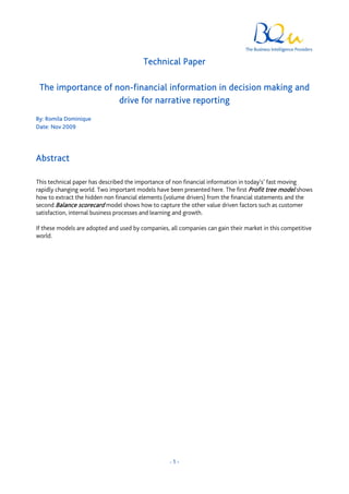 Technical Paper

 The importance of non-financial information in decision making and
                    drive for narrative reporting
By: Romila Dominique
Date: Nov 2009




Abstract

This technical paper has described the importance of non financial information in today’s’ fast moving
rapidly changing world. Two important models have been presented here. The first Profit tree model shows
how to extract the hidden non financial elements (volume drivers) from the financial statements and the
second Balance scorecard model shows how to capture the other value driven factors such as customer
satisfaction, internal business processes and learning and growth.

If these models are adopted and used by companies, all companies can gain their market in this competitive
world.




                                                   -1-
 