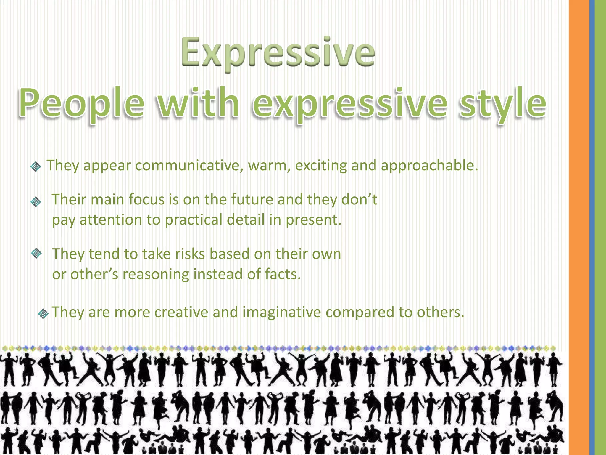 Expressive

They appear communicative, warm, exciting and approachable.

Their main focus is on the future and they don’t
pay attention to practical detail in present.

They tend to take risks based on their own
or other’s reasoning instead of facts.

They are more creative and imaginative compared to others.
 