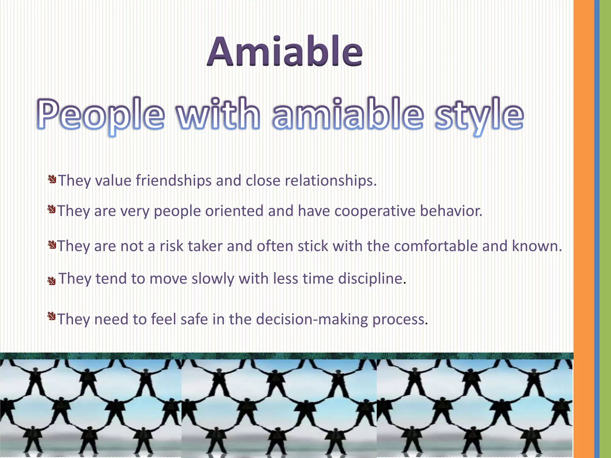 Amiable

They value friendships and close relationships.
They are very people oriented and have cooperative behavior.

They are not a risk taker and often stick with the comfortable and known.
They tend to move slowly with less time discipline.

They need to feel safe in the decision-making process.
 