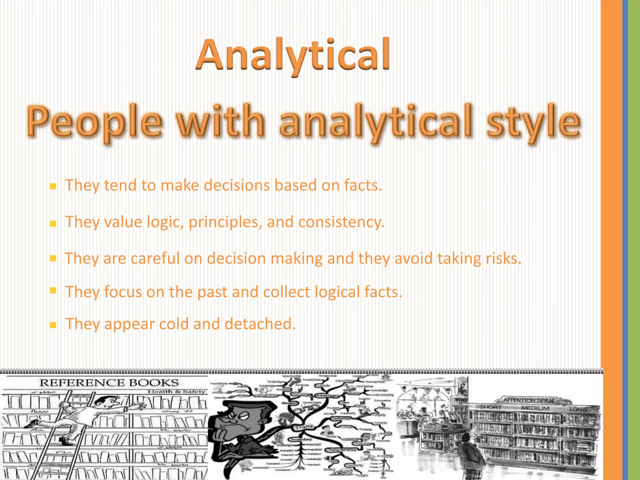 Analytical

They tend to make decisions based on facts.

They value logic, principles, and consistency.

They are careful on decision making and they avoid taking risks.
They focus on the past and collect logical facts.
They appear cold and detached.
 