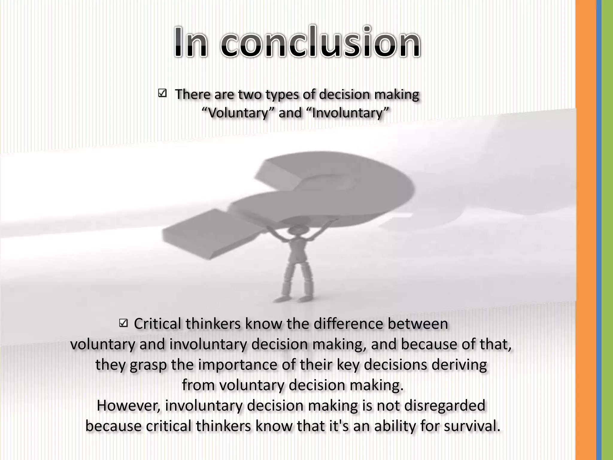 There are two types of decision making
                   “Voluntary” and “Involuntary”




          Critical thinkers know the difference between
voluntary and involuntary decision making, and because of that,
    they grasp the importance of their key decisions deriving
                  from voluntary decision making.
    However, involuntary decision making is not disregarded
  because critical thinkers know that it's an ability for survival.
 