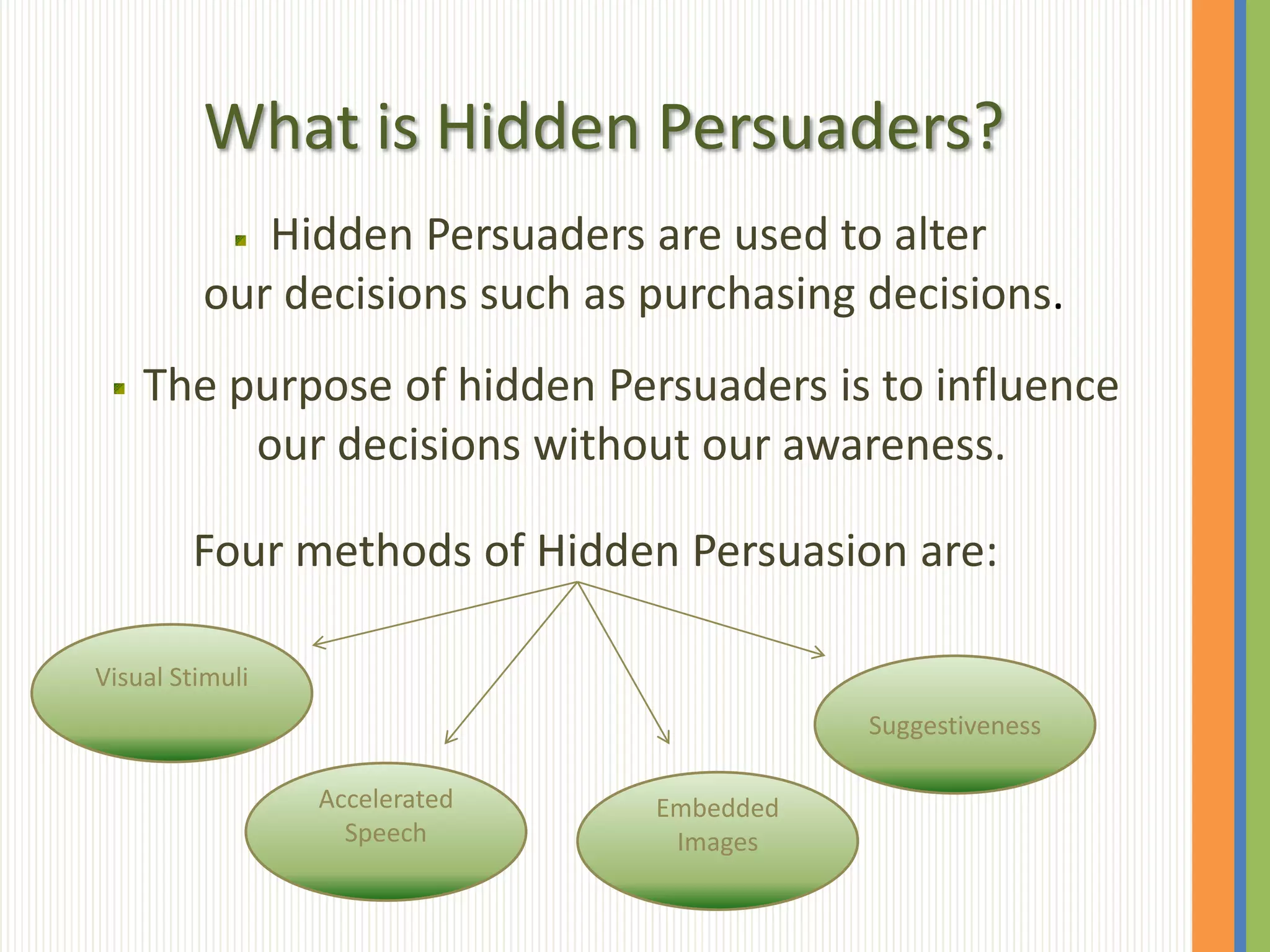 What is Hidden Persuaders?
            Hidden Persuaders are used to alter
         our decisions such as purchasing decisions.
    The purpose of hidden Persuaders is to influence
         our decisions without our awareness.

        Four methods of Hidden Persuasion are:

Visual Stimuli
                                          Suggestiveness

                 Accelerated   Embedded
                   Speech       Images
 
