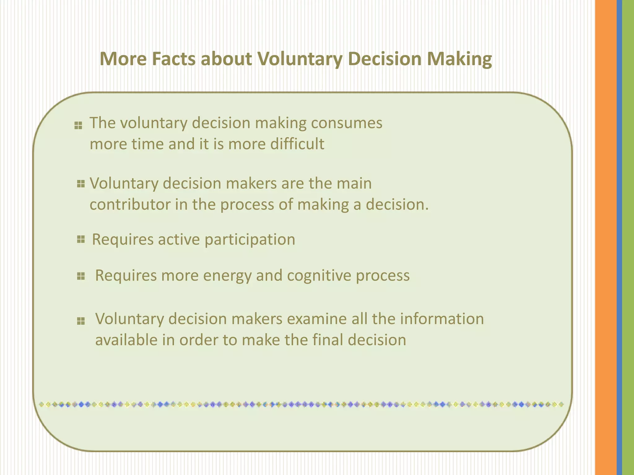 More Facts about Voluntary Decision Making

The voluntary decision making consumes
more time and it is more difficult

Voluntary decision makers are the main
contributor in the process of making a decision.
Requires active participation

Requires more energy and cognitive process

Voluntary decision makers examine all the information
available in order to make the final decision
 