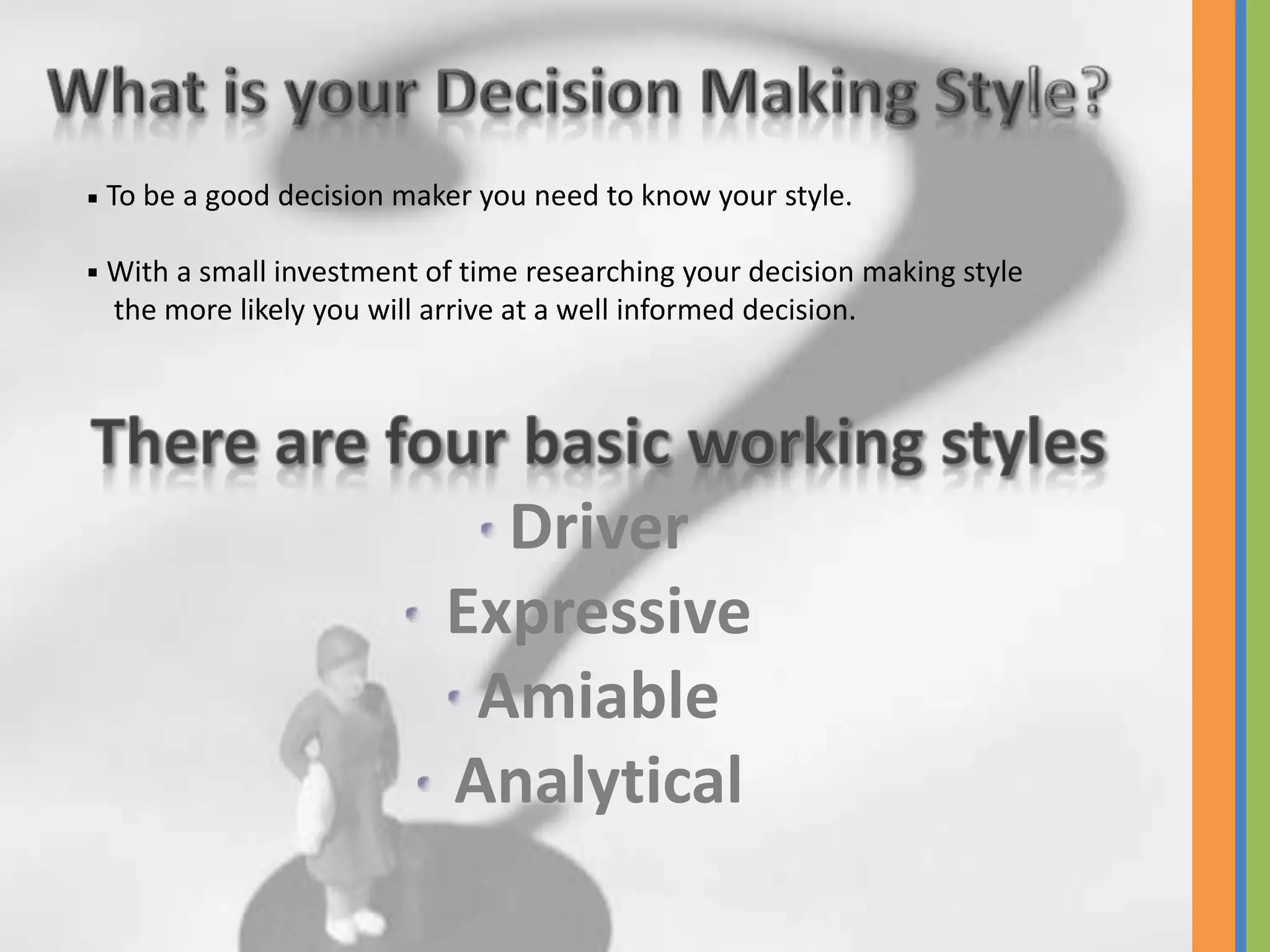 To be a good decision maker you need to know your style.

With a small investment of time researching your decision making style
the more likely you will arrive at a well informed decision.




                           Driver
                         Expressive
                          Amiable
                         Analytical
 