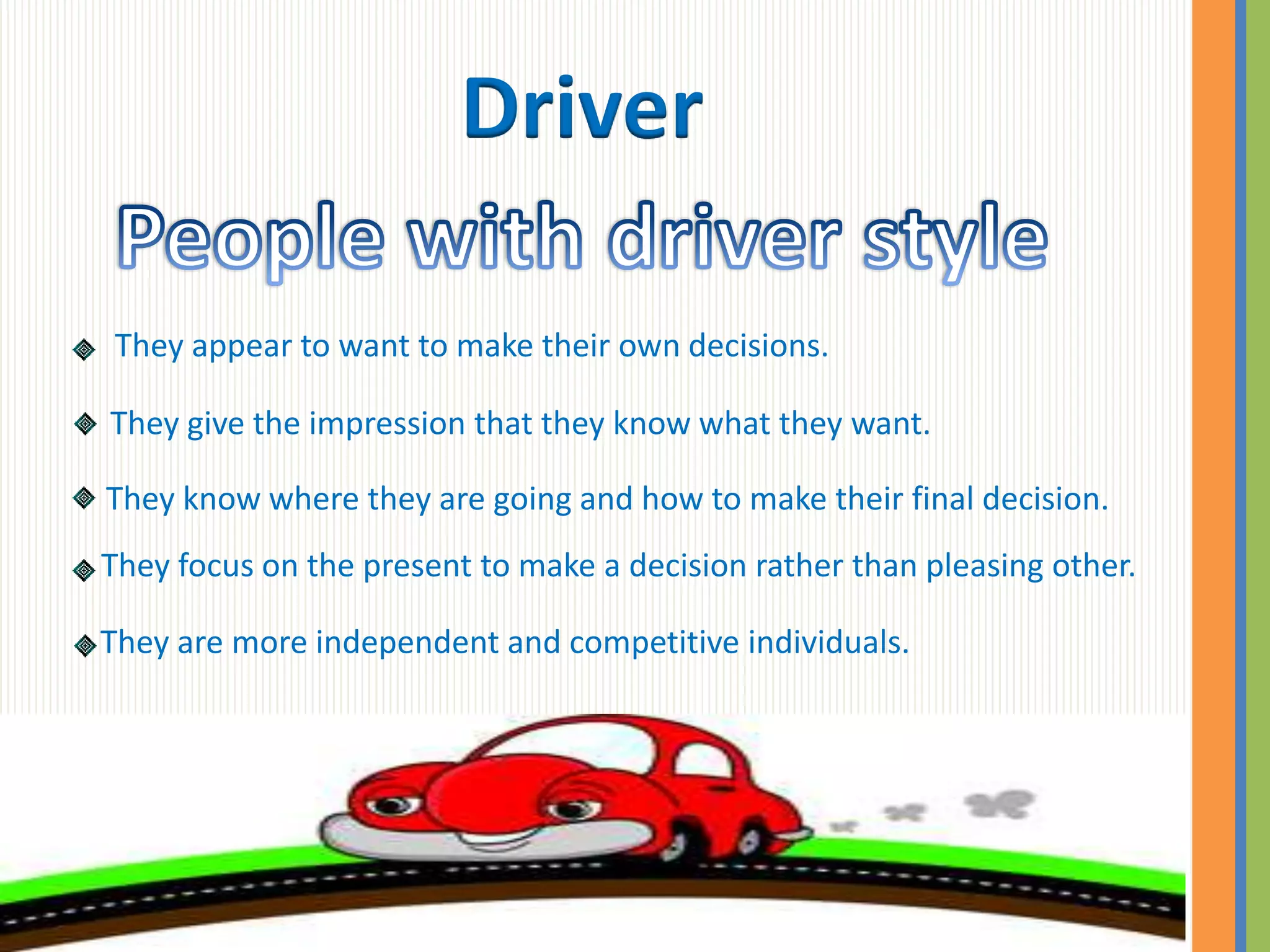 Driver

They appear to want to make their own decisions.

They give the impression that they know what they want.

They know where they are going and how to make their final decision.
They focus on the present to make a decision rather than pleasing other.

They are more independent and competitive individuals.
 