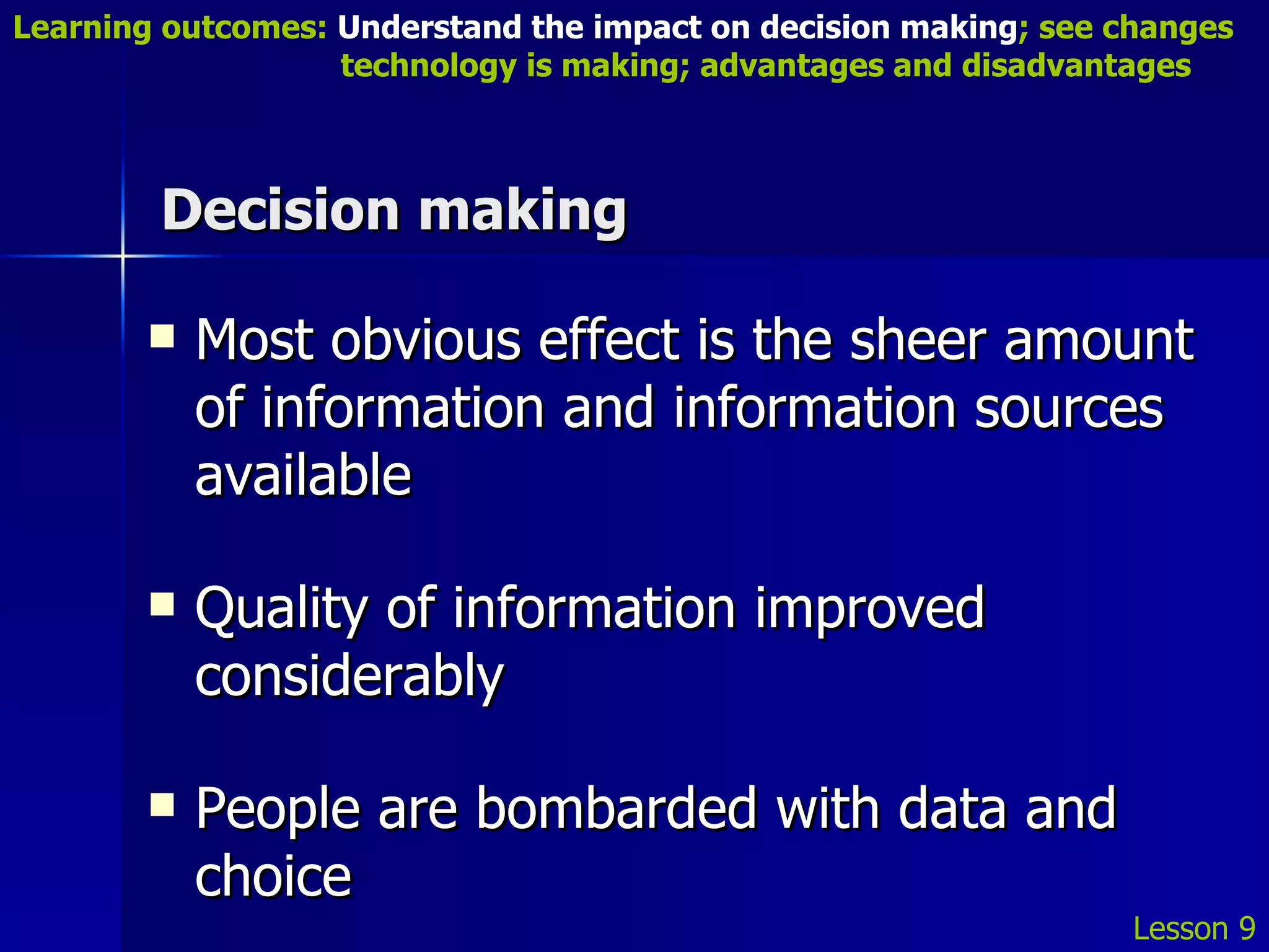Decision making Most obvious effect is the sheer amount of information and information sources available Quality of information improved considerably People are bombarded with data and choice Lesson 9 Learning outcomes:  Understand the impact on decision making ; see changes    technology is making; advantages and disadvantages 