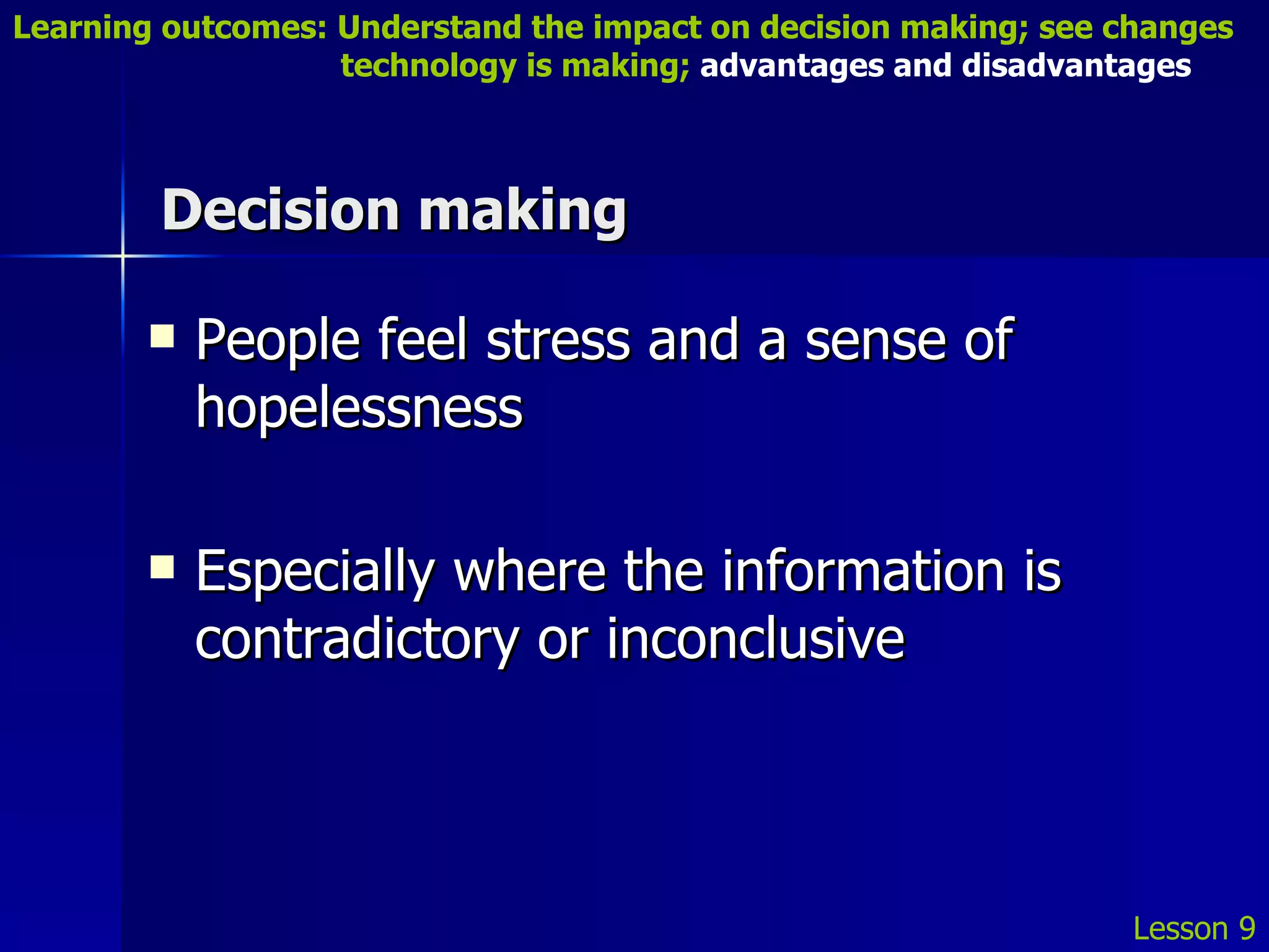 Decision making People feel stress and a sense of hopelessness Especially where the information is contradictory or inconclusive Lesson 9 Learning outcomes: Understand the impact on decision making; see changes    technology is making;  advantages and disadvantages 