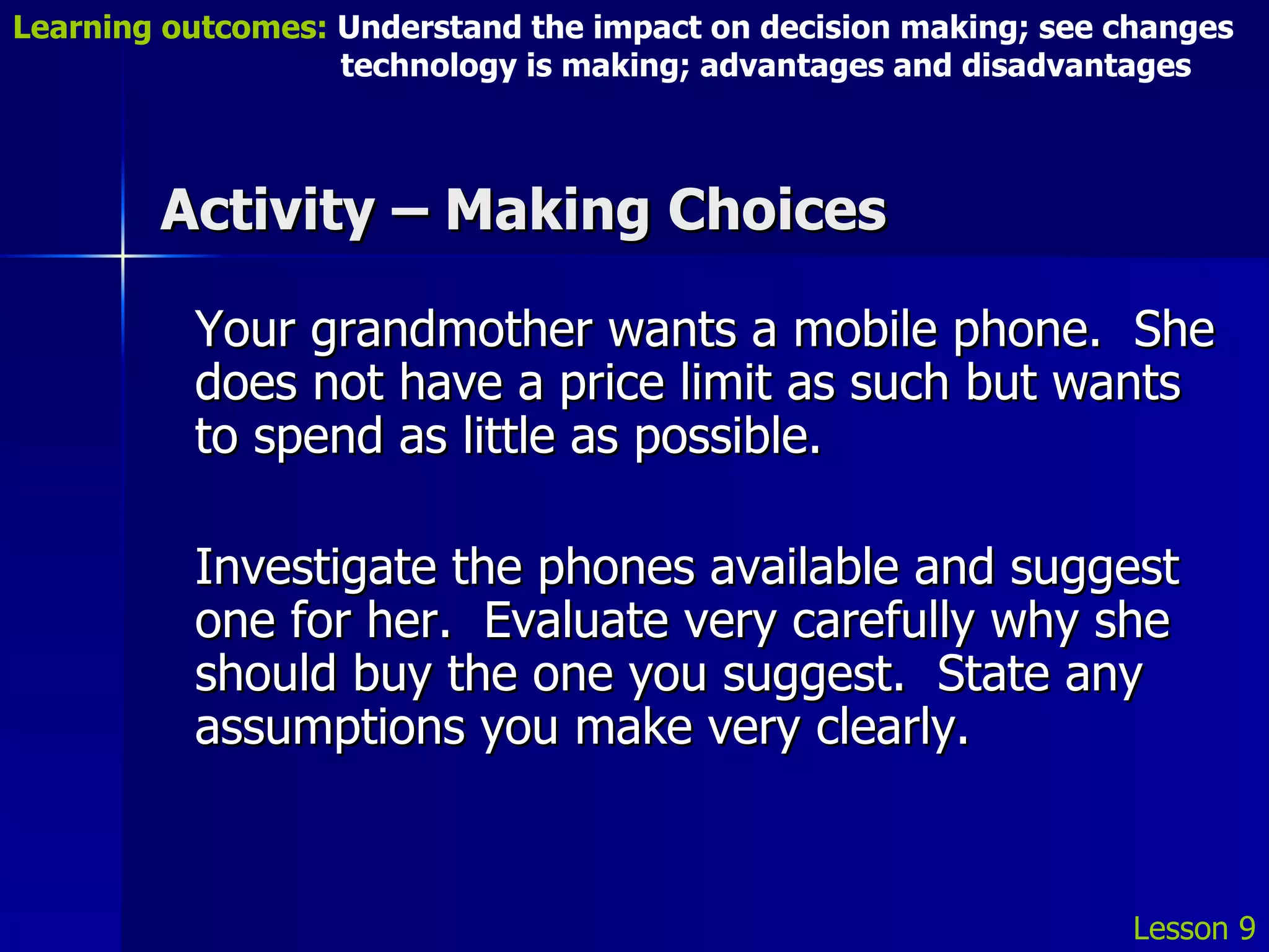 Activity – Making Choices Your grandmother wants a mobile phone.  She does not have a price limit as such but wants to spend as little as possible. Investigate the phones available and suggest one for her.  Evaluate very carefully why she should buy the one you suggest.  State any assumptions you make very clearly. Lesson 9 Learning outcomes:  Understand the impact on decision making; see changes    technology is making; advantages and disadvantages 