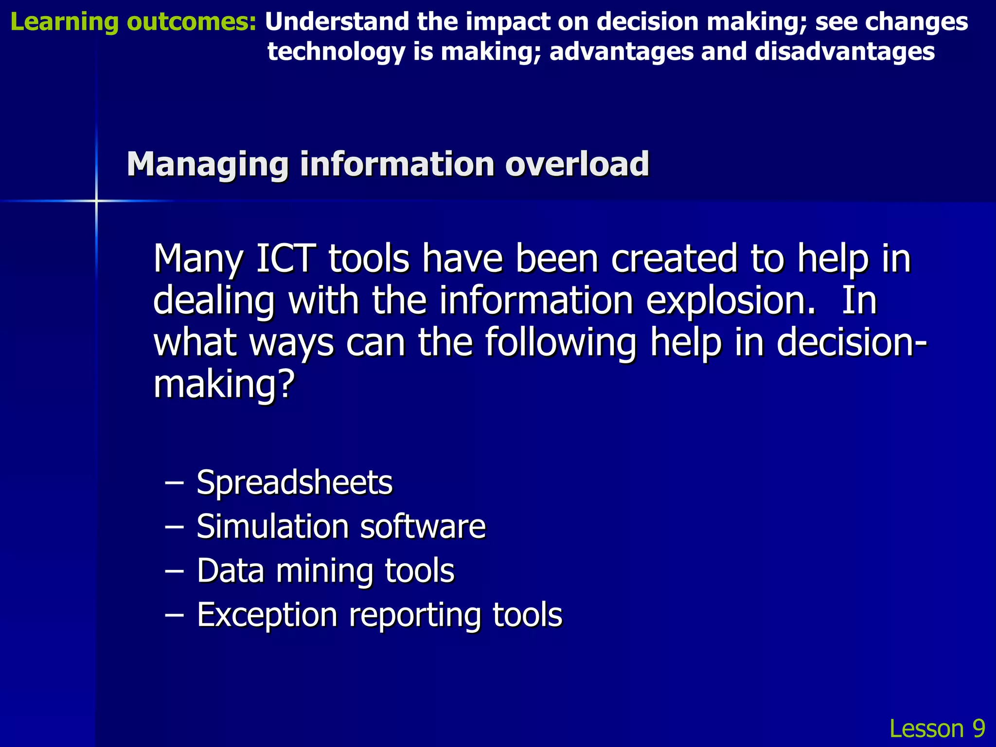 Managing information overload Many ICT tools have been created to help in dealing with the information explosion.  In what ways can the following help in decision-making? Spreadsheets Simulation software Data mining tools Exception reporting tools Lesson 9 Learning outcomes:  Understand the impact on decision making; see changes    technology is making; advantages and disadvantages 