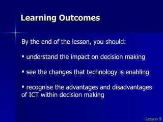 Learning Outcomes Lesson 9 By the end of the lesson, you should: understand the impact on decision making see the changes that technology is enabling recognise the advantages and disadvantages of ICT within decision making 