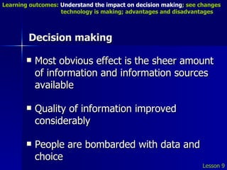 Decision making Most obvious effect is the sheer amount of information and information sources available Quality of information improved considerably People are bombarded with data and choice Lesson 9 Learning outcomes:  Understand the impact on decision making ; see changes    technology is making; advantages and disadvantages 