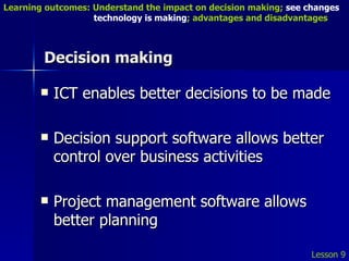 Decision making ICT enables better decisions to be made Decision support software allows better control over business activities Project management software allows better planning Lesson 9 Learning outcomes: Understand the impact on decision making;  see changes    technology is making ; advantages and disadvantages 