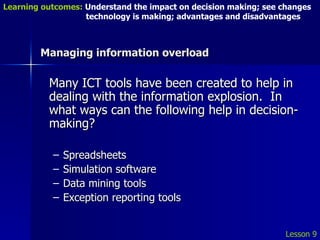 Managing information overload Many ICT tools have been created to help in dealing with the information explosion.  In what ways can the following help in decision-making? Spreadsheets Simulation software Data mining tools Exception reporting tools Lesson 9 Learning outcomes:  Understand the impact on decision making; see changes    technology is making; advantages and disadvantages 