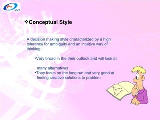 Conceptual Style A decision making style characterized by a high tolerance for ambiguity and an intuitive way of thinking. Very broad in the their outlook and will look at  many alternatives They focus on the long run and very good at  finding creative solutions to problem 