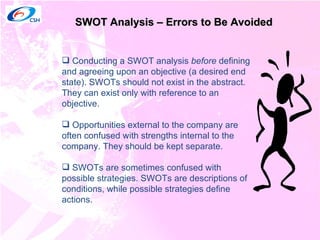 SWOT Analysis – Errors to Be Avoided Conducting a SWOT analysis  before  defining and agreeing upon an objective (a desired end state). SWOTs should not exist in the abstract. They can exist only with reference to an objective.  Opportunities external to the company are often confused with strengths internal to the company. They should be kept separate. SWOTs are sometimes confused with possible strategies. SWOTs are descriptions of conditions, while possible strategies define actions.  
