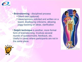 Brainstorming  - disciplined process Silent idea (optional) Ideas/opinions solicited and written on a  board, disallowing criticisms, allowing  piggy-backing on ideas, clarification Delphi technique  is another, more formal  form of brainstorming. Involves several  rounds of questionnaire, feedback, etc.  Useful in cases where participants are not in  the same place. 