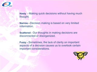 Hasty  -  Making quick decisions without having much thought. Narrow  -   Decision making is based on very limited information.  Scattered  -  Our thoughts in making decisions are disconnected or disorganized. Fuzzy -  Sometimes, the lack of clarity on important aspects of a decision causes us to overlook certain important considerations.  
