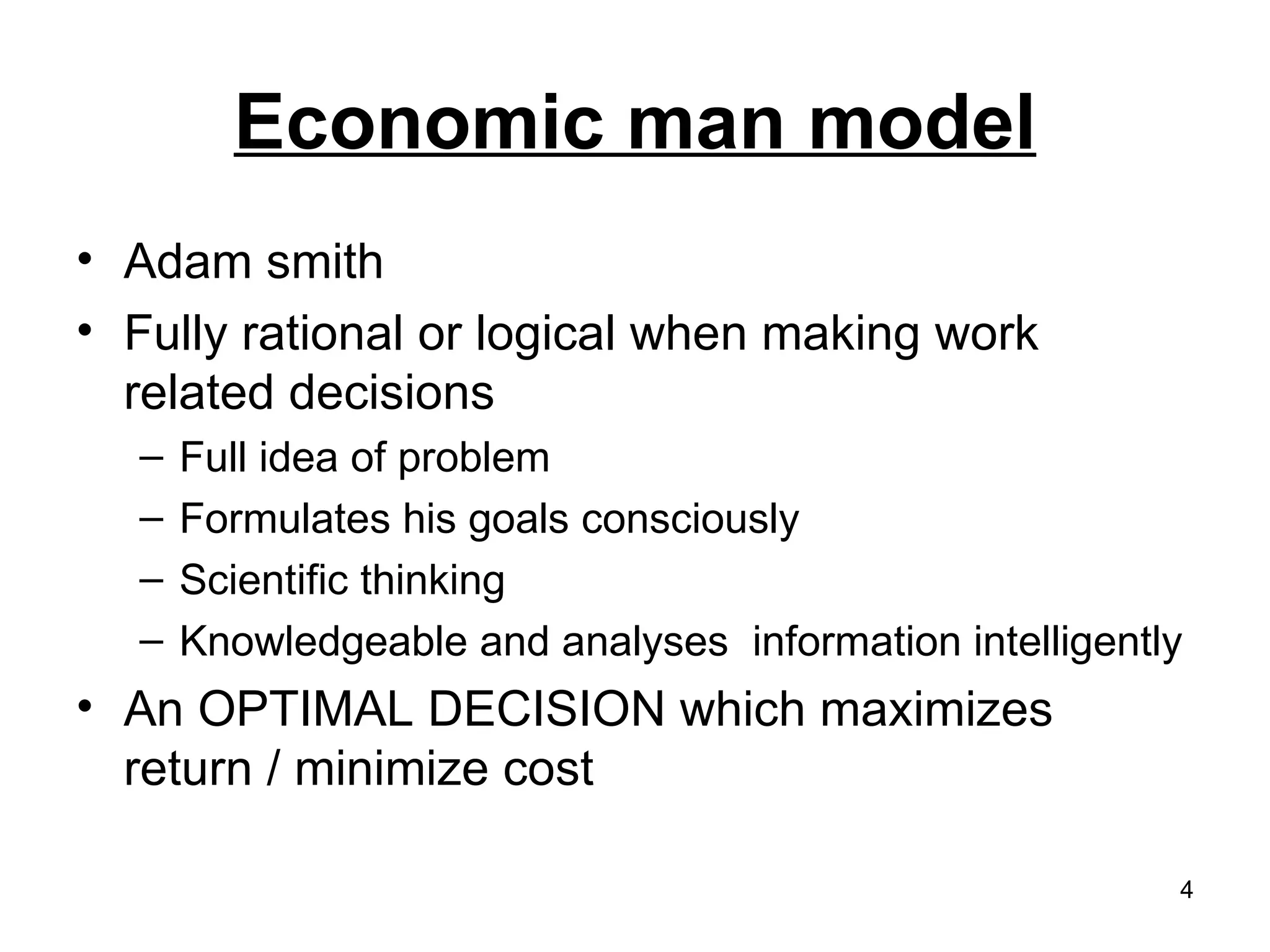 Economic man model Adam smith Fully rational or logical when making work related decisions Full idea of problem Formulates his goals consciously Scientific thinking Knowledgeable and analyses  information intelligently An OPTIMAL DECISION which maximizes return / minimize cost 