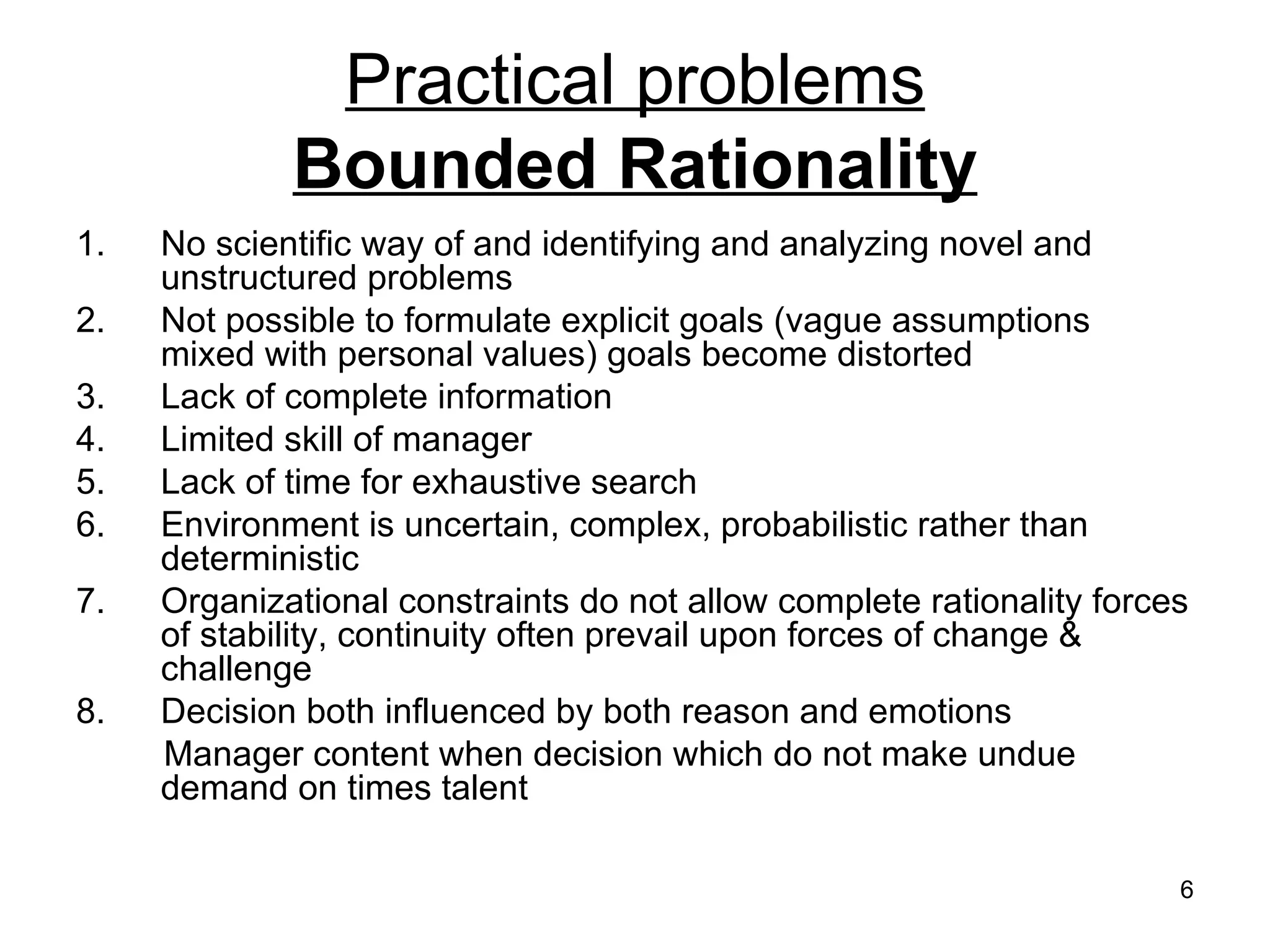 Practical problems Bounded Rationality No scientific way of and identifying and analyzing novel and unstructured problems Not possible to formulate explicit goals (vague assumptions mixed with personal values) goals become distorted Lack of complete information Limited skill of manager Lack of time for exhaustive search Environment is uncertain, complex, probabilistic rather than deterministic Organizational constraints do not allow complete rationality forces of stability, continuity often prevail upon forces of change & challenge Decision both influenced by both reason and emotions Manager content when decision which do not make undue demand on times talent 