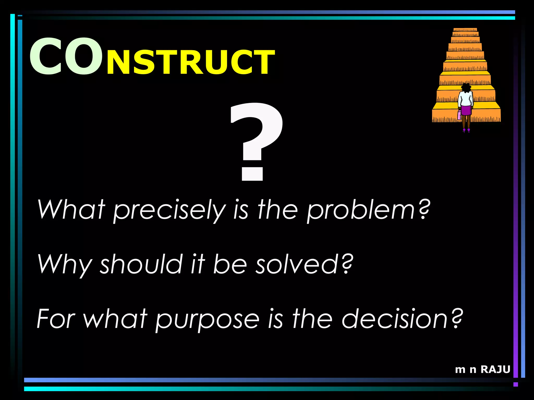 m n RAJU
CONSTRUCT
What precisely is the problem?
Why should it be solved?
For what purpose is the decision?
?
 