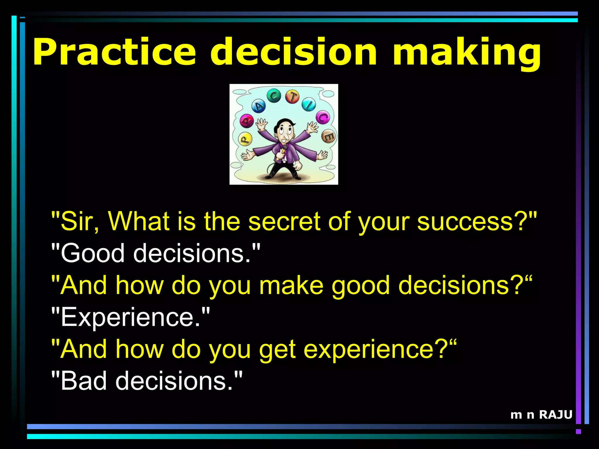 m n RAJU
Practice decision making
"Sir, What is the secret of your success?"
"Good decisions."
"And how do you make good decisions?“
"Experience."
"And how do you get experience?“
"Bad decisions."
 