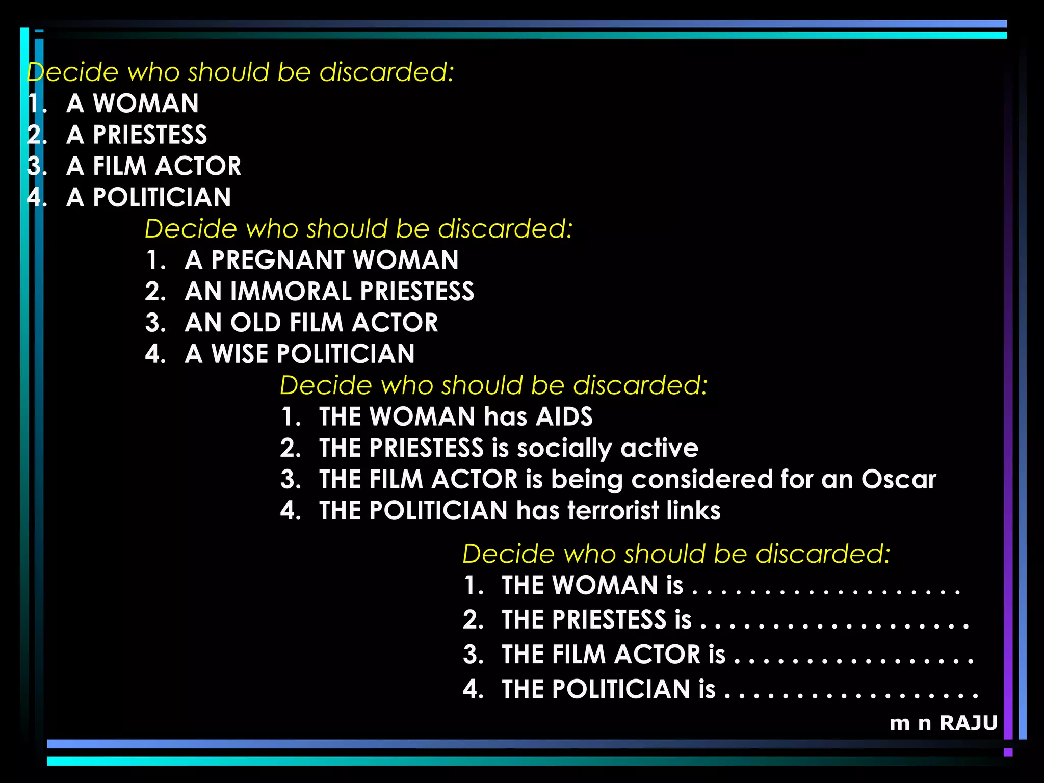 m n RAJU
Decide who should be discarded:
1. A PREGNANT WOMAN
2. AN IMMORAL PRIESTESS
3. AN OLD FILM ACTOR
4. A WISE POLITICIAN
Decide who should be discarded:
1. THE WOMAN has AIDS
2. THE PRIESTESS is socially active
3. THE FILM ACTOR is being considered for an Oscar
4. THE POLITICIAN has terrorist links
Decide who should be discarded:
1. THE WOMAN is . . . . . . . . . . . . . . . . . . .
2. THE PRIESTESS is . . . . . . . . . . . . . . . . . . .
3. THE FILM ACTOR is . . . . . . . . . . . . . . . . .
4. THE POLITICIAN is . . . . . . . . . . . . . . . . . .
Decide who should be discarded:
1. A WOMAN
2. A PRIESTESS
3. A FILM ACTOR
4. A POLITICIAN
 
