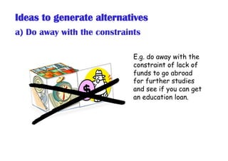 Ideas to generate alternatives
a) Do away with the constraints
E.g. do away with the
constraint of lack of
funds to go abr...