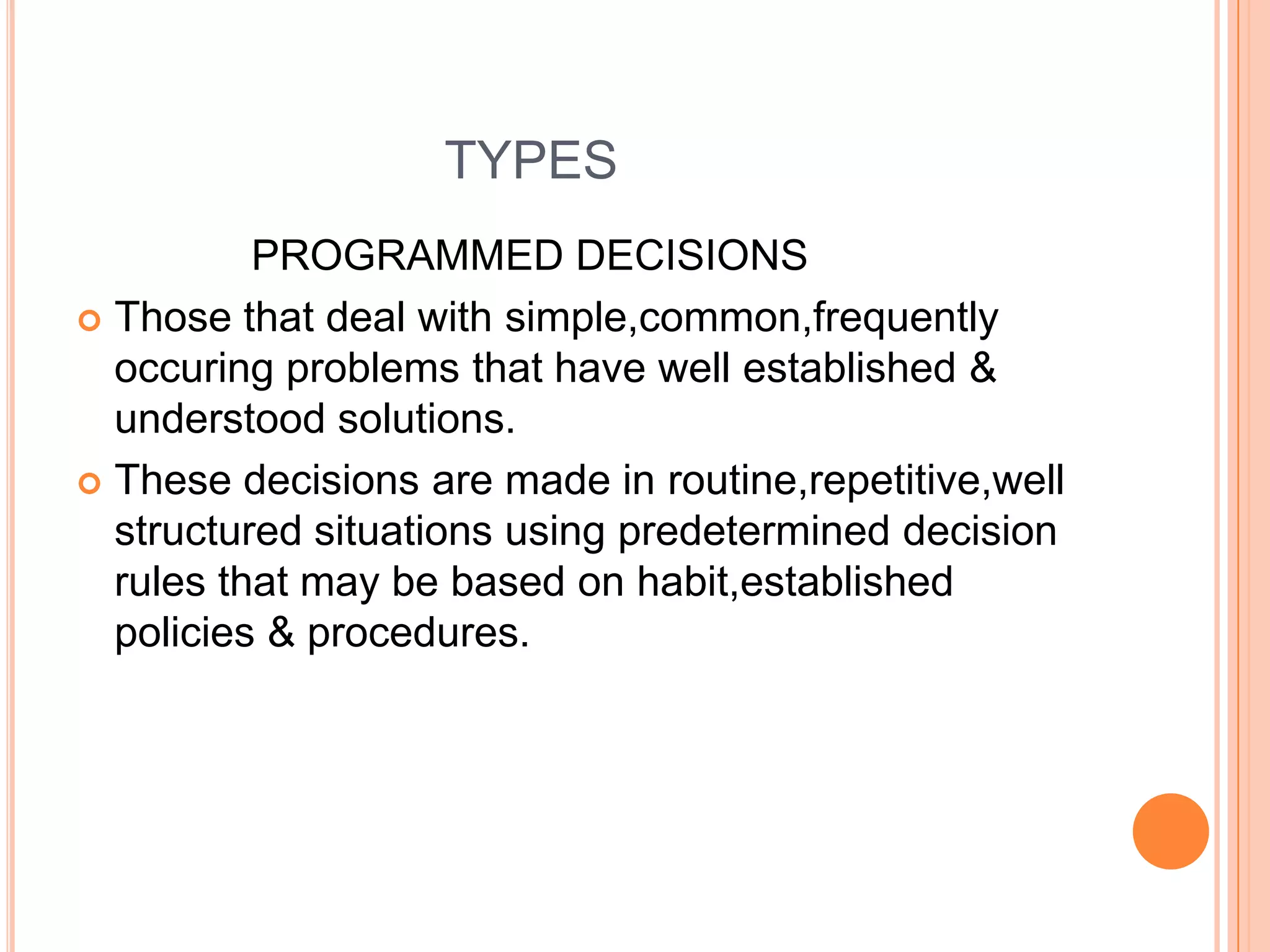                          TYPES                PROGRAMMED DECISIONSThose that deal with simple,common,frequentlyoccuring problems that have well established & understood solutions.These decisions are made in routine,repetitive,well structured situations using predetermined decision rules that may be based on habit,established policies & procedures.