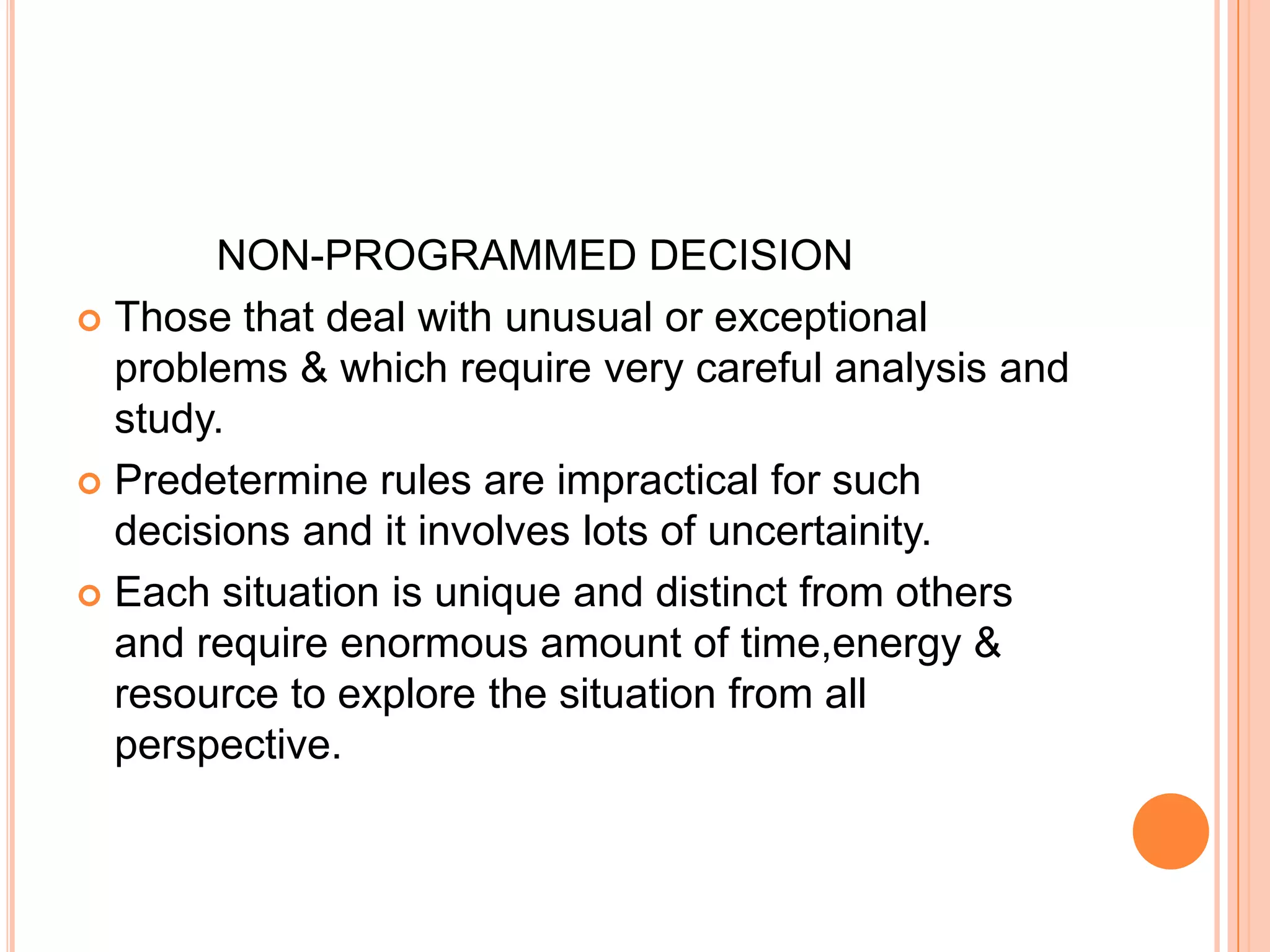             NON-PROGRAMMED DECISIONThose that deal with unusual or exceptional problems & which require very careful analysis and study.Predetermine rules are impractical for such decisions and it involves lots of uncertainity.Each situation is unique and distinct from others and require enormous amount of time,energy & resource to explore the situation from all perspective.