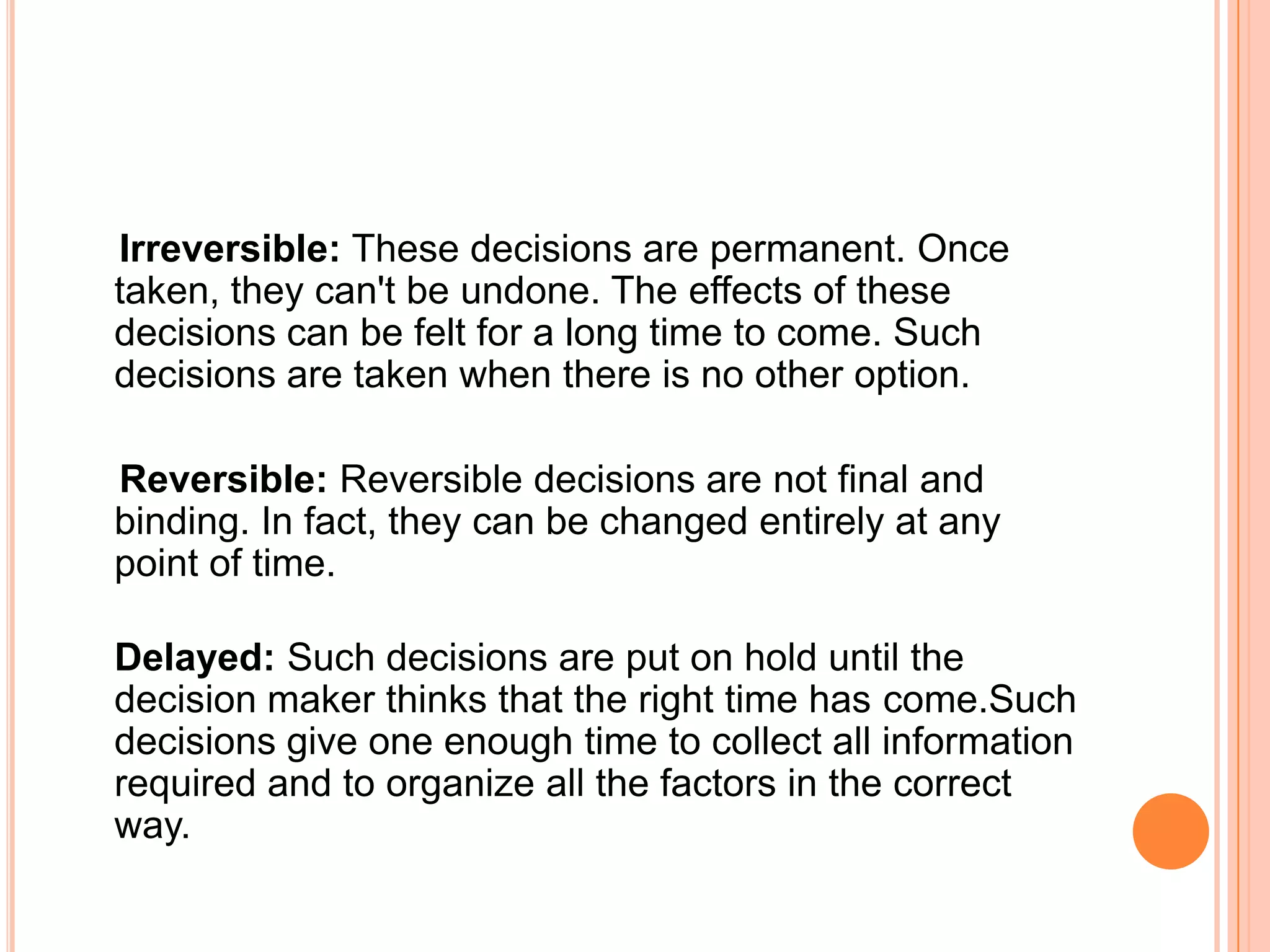     Irreversible: These decisions are permanent. Once taken, they can't be undone. The effects of these decisions can be felt for a long time to come. Such decisions are taken when there is no other option.Reversible: Reversible decisions are not final and binding. In fact, they can be changed entirely at any point of time. Delayed: Such decisions are put on hold until the decision maker thinks that the right time has come.Such decisions give one enough time to collect all information required and to organize all the factors in the correct way.