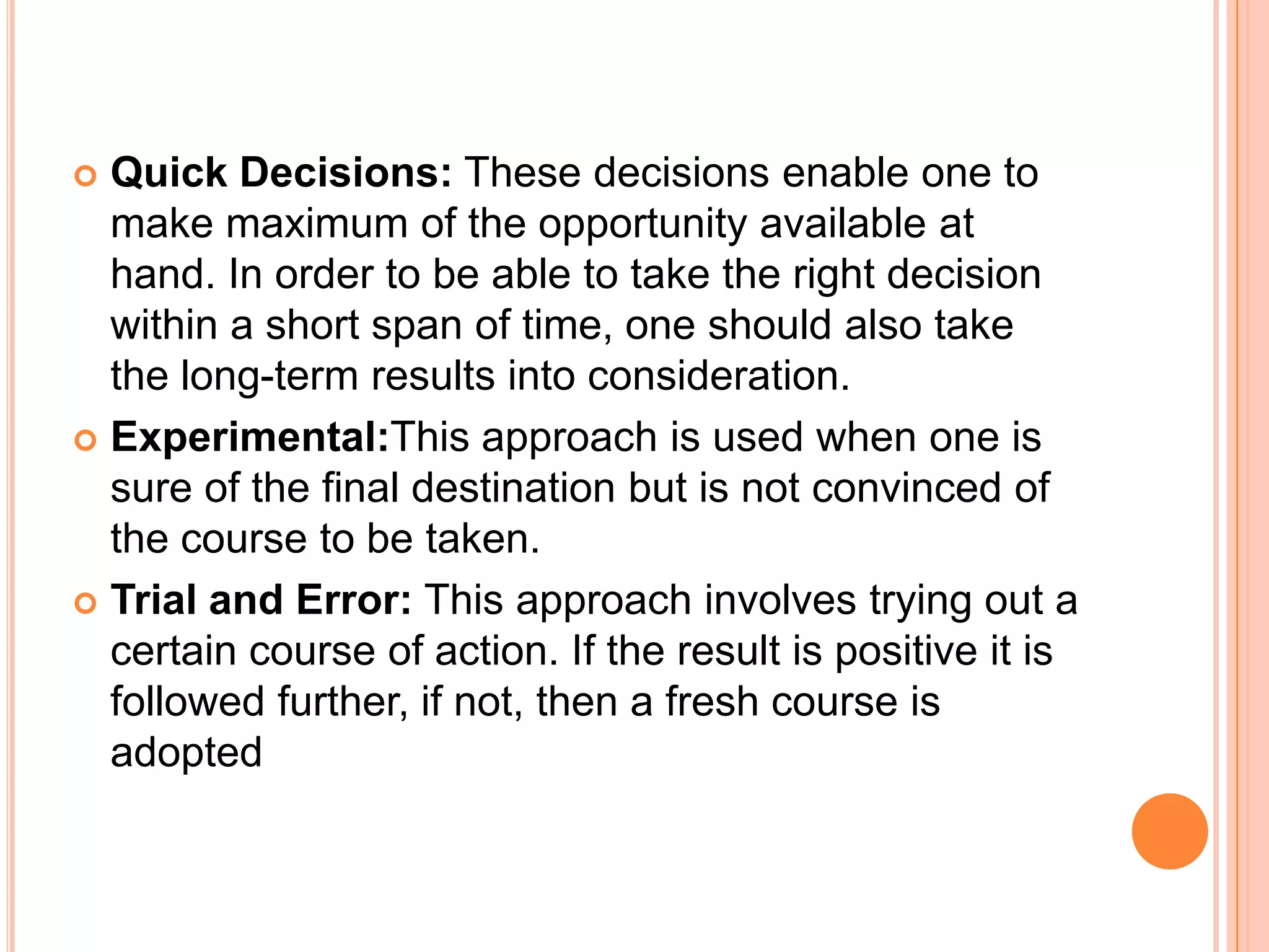 Quick Decisions: These decisions enable one to make maximum of the opportunity available at hand. In order to be able to take the right decision within a short span of time, one should also take the long-term results into consideration.Experimental:This approach is used when one is sure of the final destination but is not convinced of the course to be taken.Trial and Error: This approach involves trying out a certain course of action. If the result is positive it is followed further, if not, then a fresh course is adopted