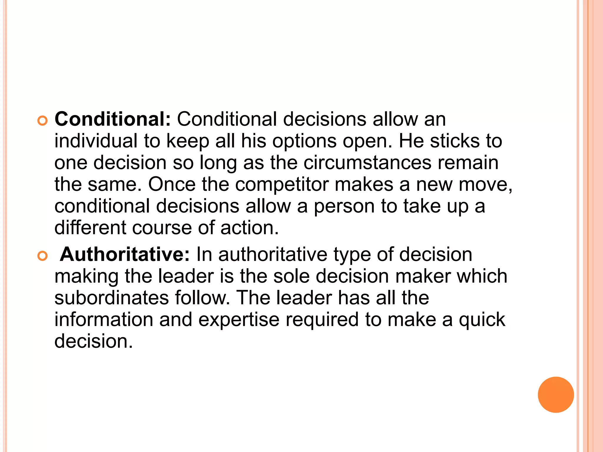 Conditional: Conditional decisions allow an individual to keep all his options open. He sticks to one decision so long as the circumstances remain the same. Once the competitor makes a new move, conditional decisions allow a person to take up a different course of action.Authoritative: In authoritative type of decision making the leader is the sole decision maker which subordinates follow. The leader has all the information and expertise required to make a quick decision. 