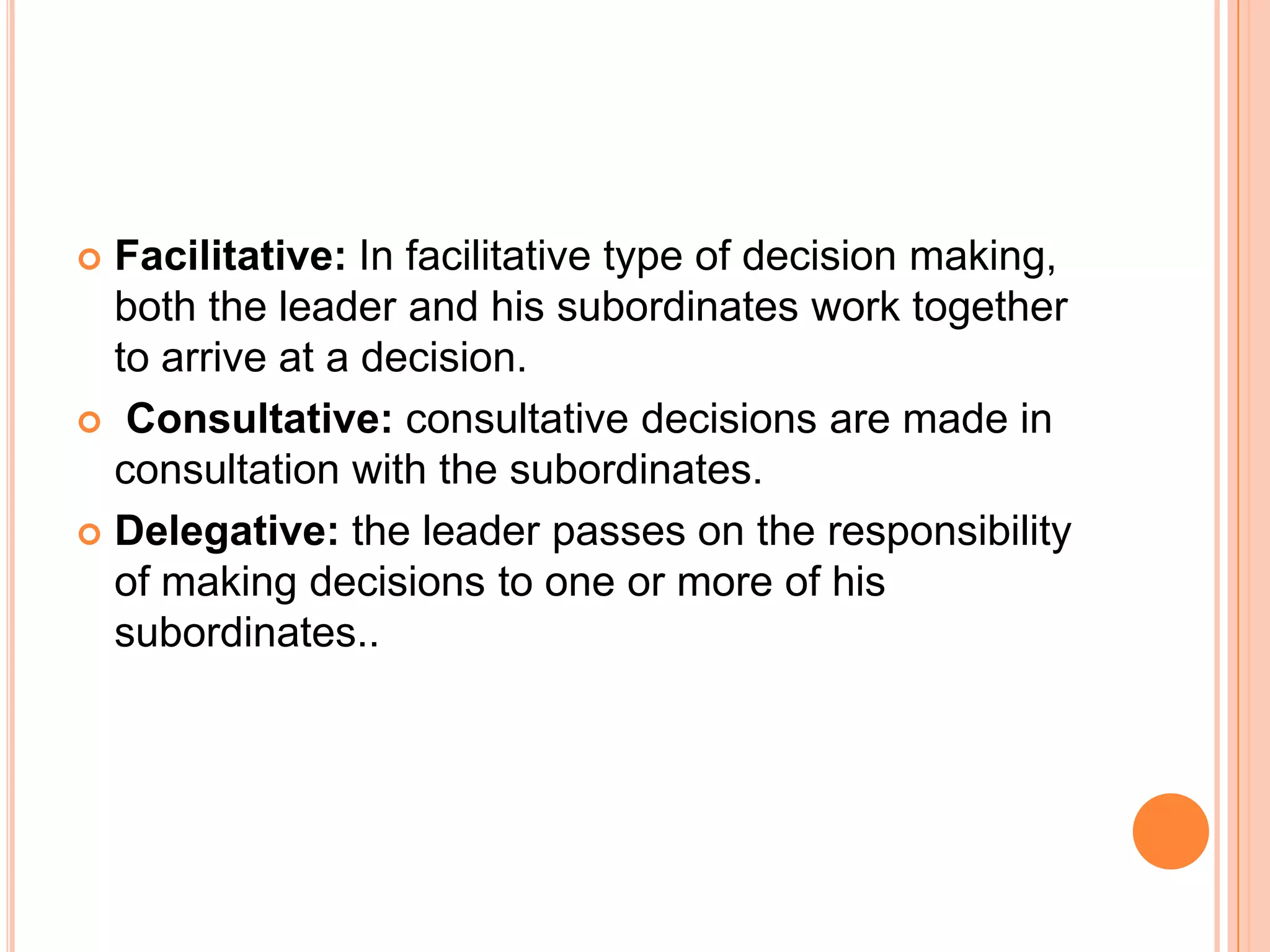 Facilitative: In facilitative type of decision making, both the leader and his subordinates work together to arrive at a decision.Consultative: consultative decisions are made in consultation with the subordinates. Delegative: the leader passes on the responsibility of making decisions to one or more of his subordinates.. 