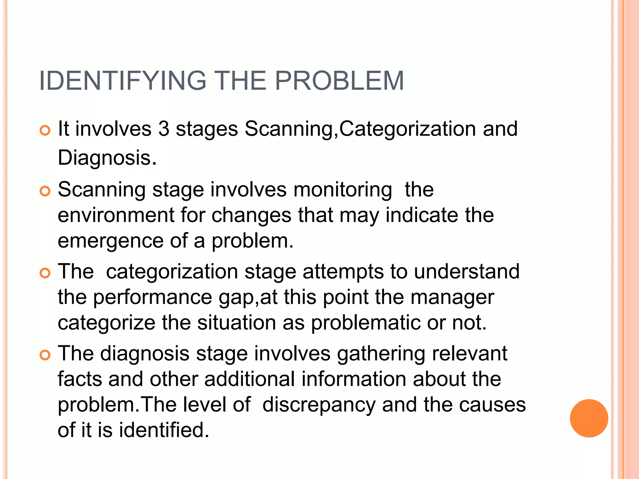 IDENTIFYING THE PROBLEMIt involves 3 stages Scanning,Categorization and Diagnosis.Scanning stage involves monitoring  the environment for changes that may indicate the emergence of a problem.The  categorization stage attempts to understand the performance gap,at this point the manager categorize the situation as problematic or not.The diagnosis stage involves gathering relevant facts and other additional information about the problem.The level of  discrepancy and the causes of it is identified.