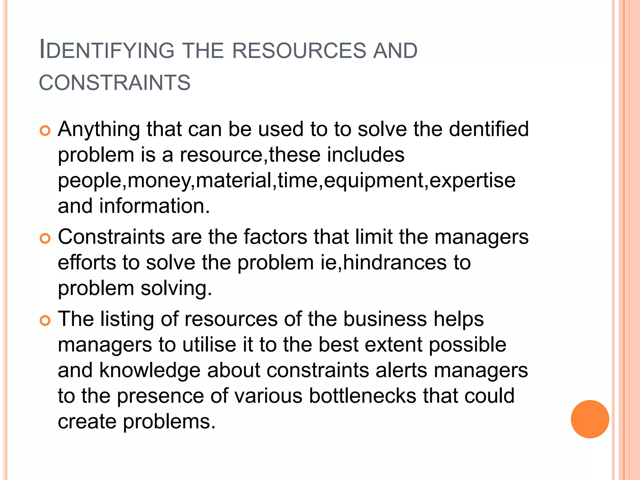 Identifying the resources and constraintsAnything that can be used to to solve the dentified problem is a resource,these includes people,money,material,time,equipment,expertise and information.Constraints are the factors that limit the managers efforts to solve the problem ie,hindrances to problem solving.The listing of resources of the business helps managers to utilise it to the best extent possible and knowledge about constraints alerts managers to the presence of various bottlenecks that could create problems.