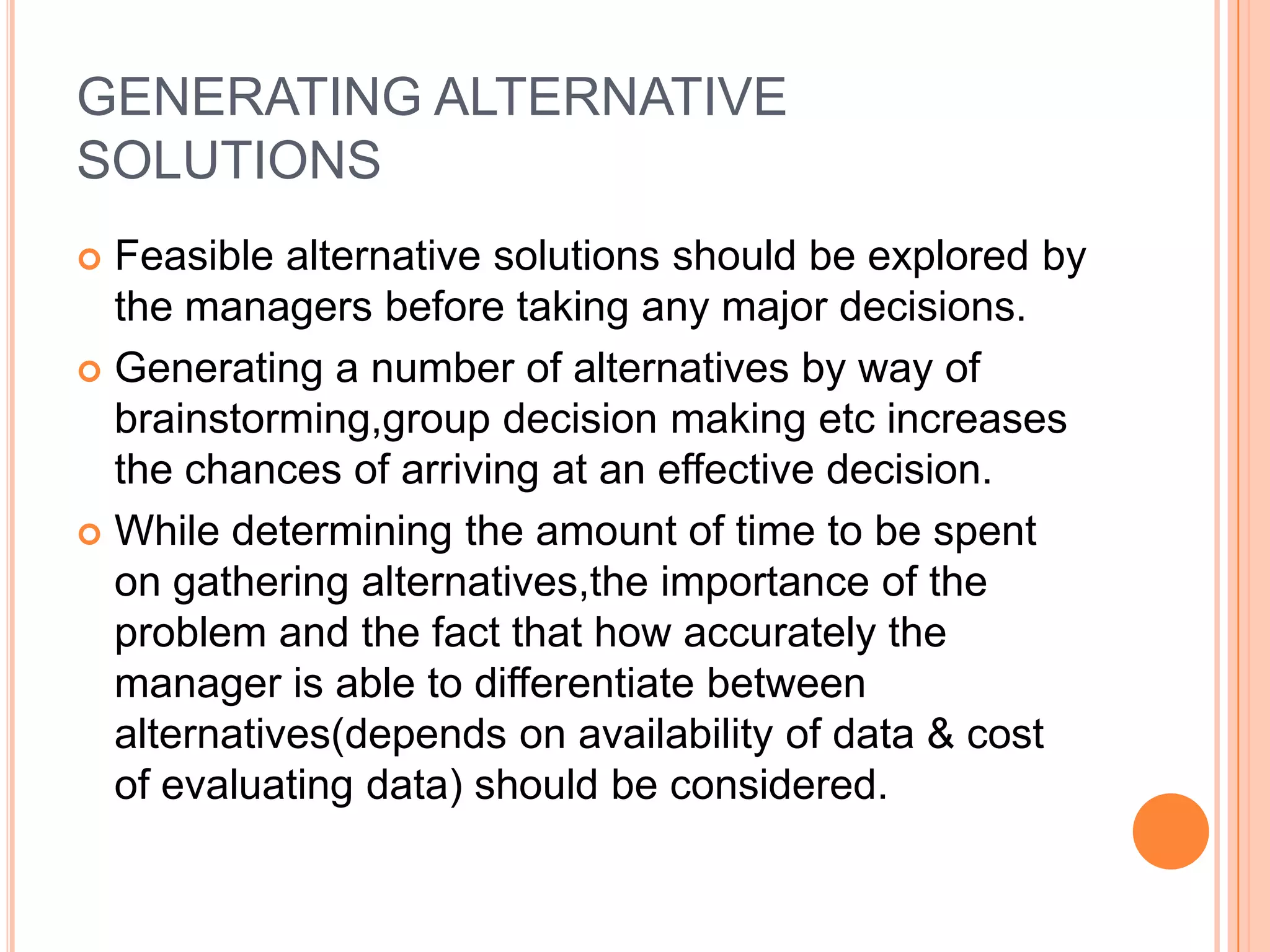 GENERATING ALTERNATIVE SOLUTIONSFeasible alternative solutions should be explored by the managers before taking any major decisions.Generating a number of alternatives by way of brainstorming,group decision making etc increases the chances of arriving at an effective decision.While determining the amount of time to be spent on gathering alternatives,theimportance of the problem and the fact that how accurately the manager is able to differentiate between alternatives(depends on availability of data & cost of evaluating data) should be considered.