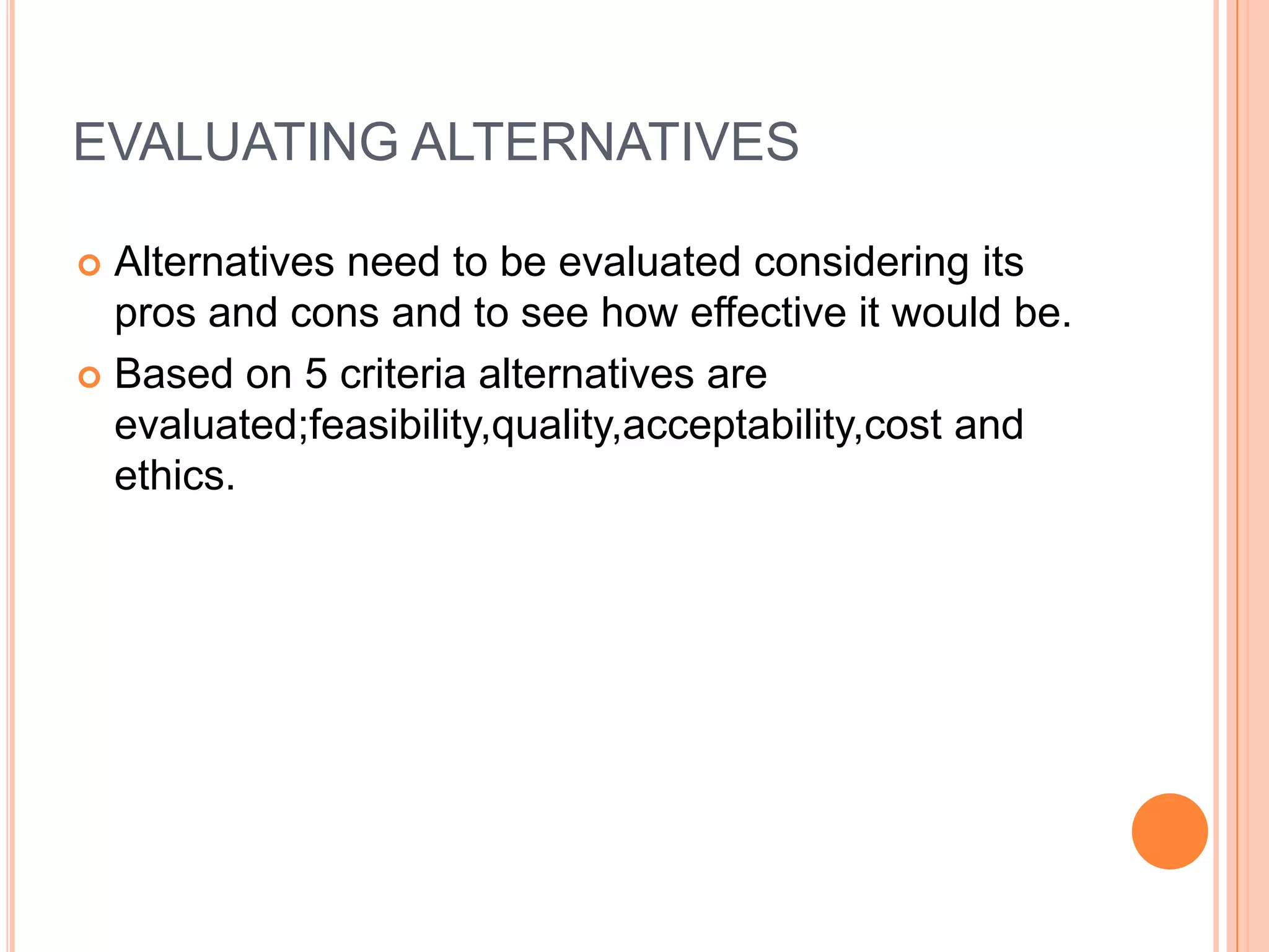 EVALUATING ALTERNATIVESAlternatives need to be evaluated considering its pros and cons and to see how effective it would be.Based on 5 criteria alternatives are evaluated;feasibility,quality,acceptability,cost and ethics.