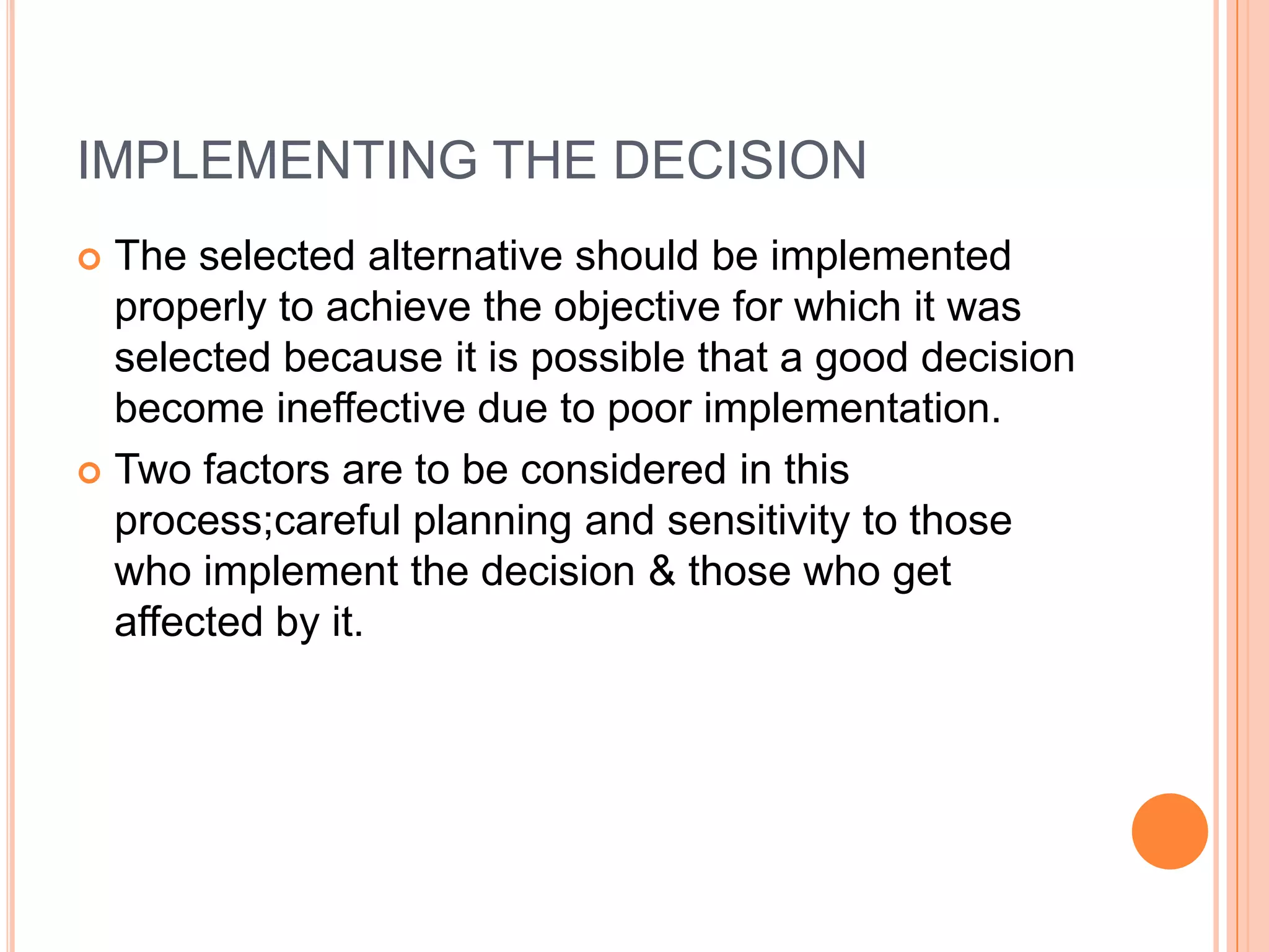 IMPLEMENTING THE DECISIONThe selected alternative should be implemented properly to achieve the objective for which it was selected because it is possible that a good decision become ineffective due to poor implementation.Two factors are to be considered in this process;careful planning and sensitivity to those who implement the decision & those who get affected by it.