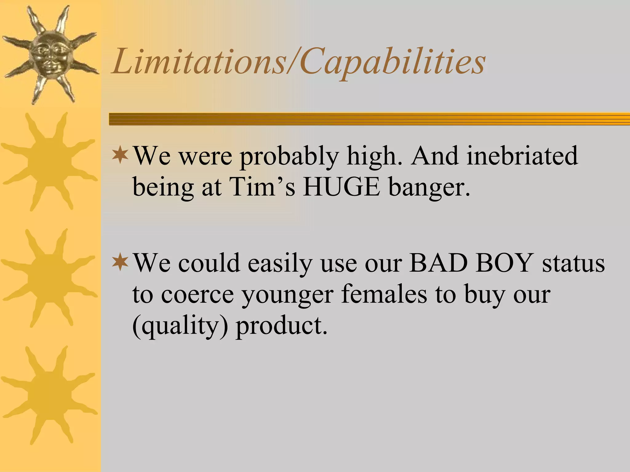 Limitations/Capabilities We were probably high. And inebriated being at Tim’s HUGE banger. We could easily use our BAD BOY status to coerce younger females to buy our (quality) product. 