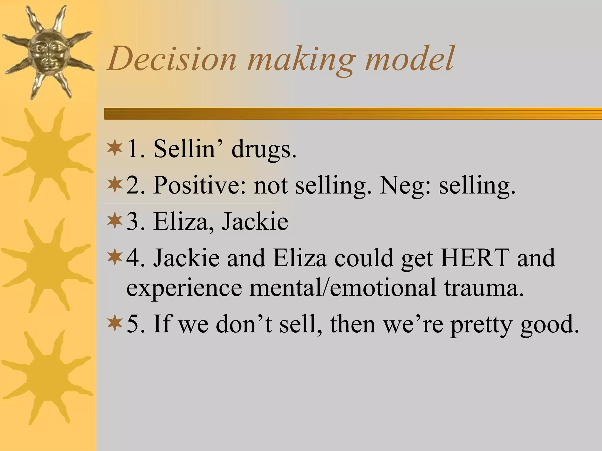 Decision making model 1. Sellin’ drugs. 2. Positive: not selling. Neg: selling. 3. Eliza, Jackie 4. Jackie and Eliza could get HERT and experience mental/emotional trauma. 5. If we don’t sell, then we’re pretty good. 