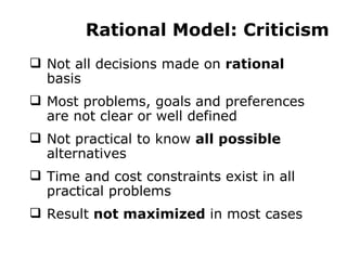 Rational Model: Criticism Not all decisions made on  rational  basis Most problems, goals and preferences are not clear or well defined Not practical to know  all possible  alternatives Time and cost constraints exist in all practical problems Result  not maximized  in most cases 