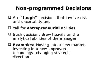 Non-programmed Decisions Are  “tough”  decisions that involve risk and uncertainty and  call for  entrepreneurial  abilities Such decisions draw heavily on the analytical abilities of the manager Examples:  Moving into a new market, investing in a new unproven technology, changing strategic direction 