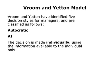 Vroom and Yetton Model Vroom and Yetton have identified five decision styles for managers, and are classified as follows: Autocratic AI The decision is made  individually , using the information available to the individual only 