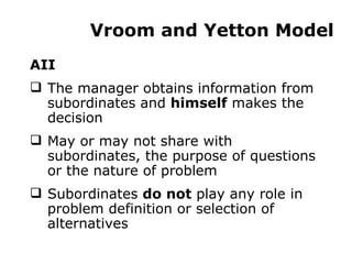 Vroom and Yetton Model AII The manager obtains information from subordinates and  himself  makes the decision May or may not share with subordinates, the purpose of questions or the nature of problem  Subordinates  do not  play any role in problem definition or selection of alternatives 